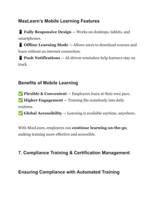 MaxLearn’s Mobile Learning Features
📱Fully Responsive Design — Works on desktops, tablets, and
smartphones.​
📱Offline Learning Mode — Allows users to download courses and
learn without an internet connection.​
📱Push Notifications — AI-driven reminders help learners stay on
track.
Benefits of Mobile Learning
✅Flexible & Convenient — Employees learn at their own pace.​
✅Higher Engagement — Training fits seamlessly into daily
routines.​
✅Global Accessibility — Learning is available anytime, anywhere.
With MaxLearn, employees can continue learning on-the-go,
making training more effective and accessible.
7. Compliance Training & Certification Management
Ensuring Compliance with Automated Training
 