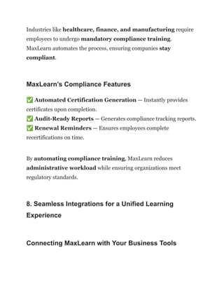 Industries like healthcare, finance, and manufacturing require
employees to undergo mandatory compliance training.
MaxLearn automates the process, ensuring companies stay
compliant.
MaxLearn’s Compliance Features
✅Automated Certification Generation — Instantly provides
certificates upon completion.​
✅Audit-Ready Reports — Generates compliance tracking reports.​
✅Renewal Reminders — Ensures employees complete
recertifications on time.
By automating compliance training, MaxLearn reduces
administrative workload while ensuring organizations meet
regulatory standards.
8. Seamless Integrations for a Unified Learning
Experience
Connecting MaxLearn with Your Business Tools
 