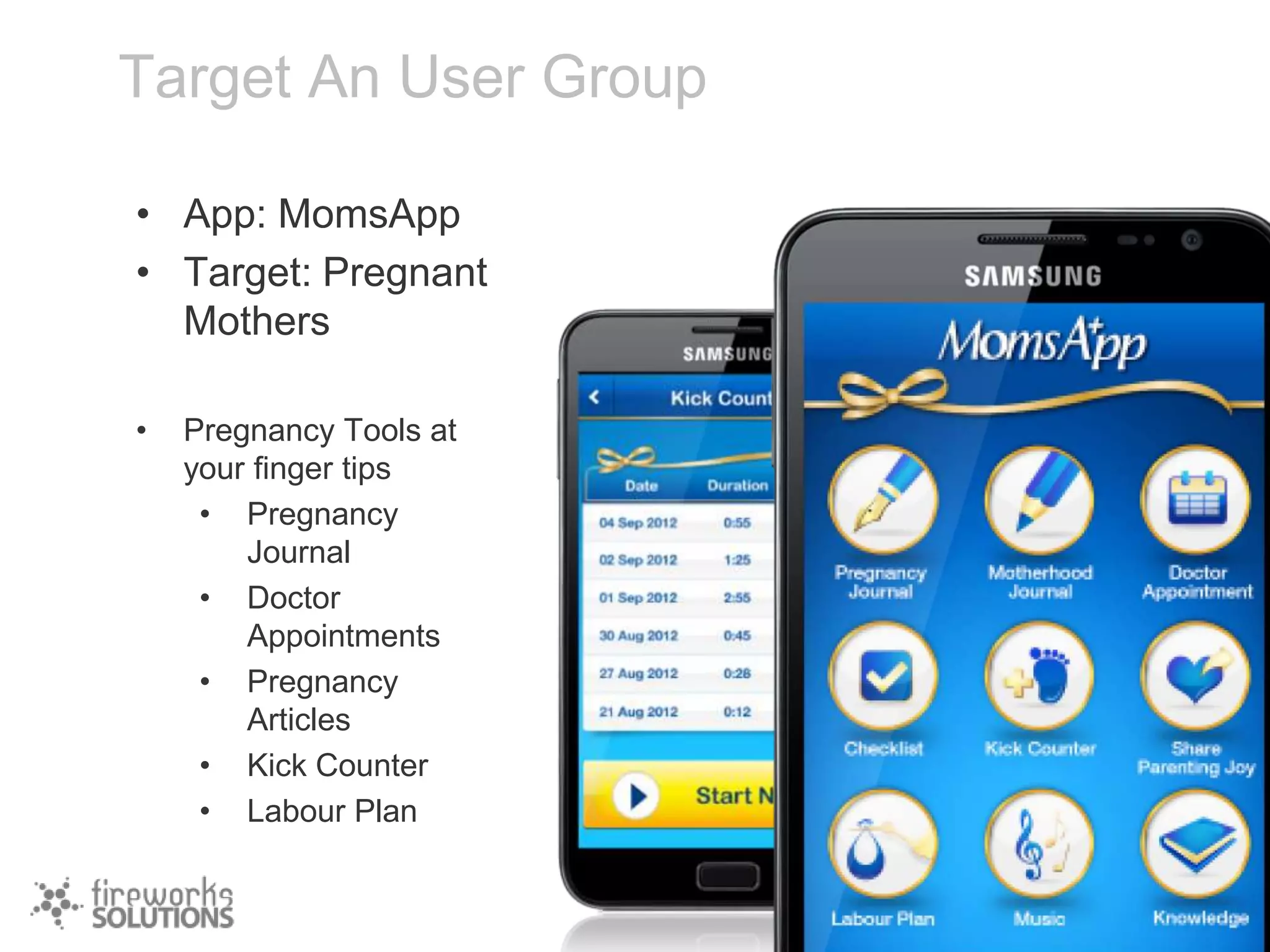 Target An User Group
• App: MomsApp
• Target: Pregnant
Mothers
•

Pregnancy Tools at
your finger tips
• Pregnancy
Journal
• Doctor
Appointments
• Pregnancy
Articles
• Kick Counter
• Labour Plan

 
