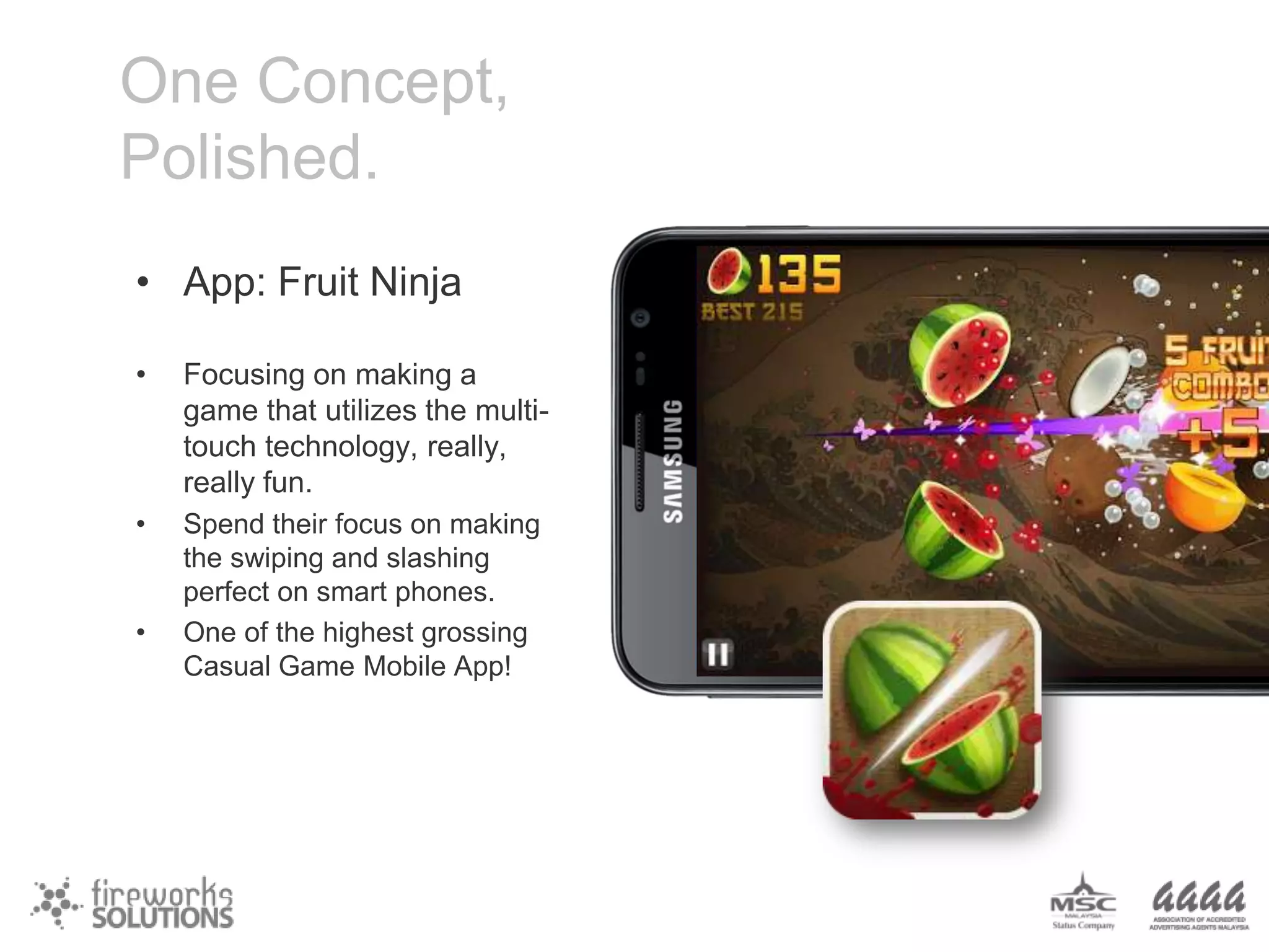 One Concept,
Polished.
• App: Fruit Ninja
•

Focusing on making a
game that utilizes the multitouch technology, really,
really fun.

•

Spend their focus on making
the swiping and slashing
perfect on smart phones.
One of the highest grossing
Casual Game Mobile App!

•

 