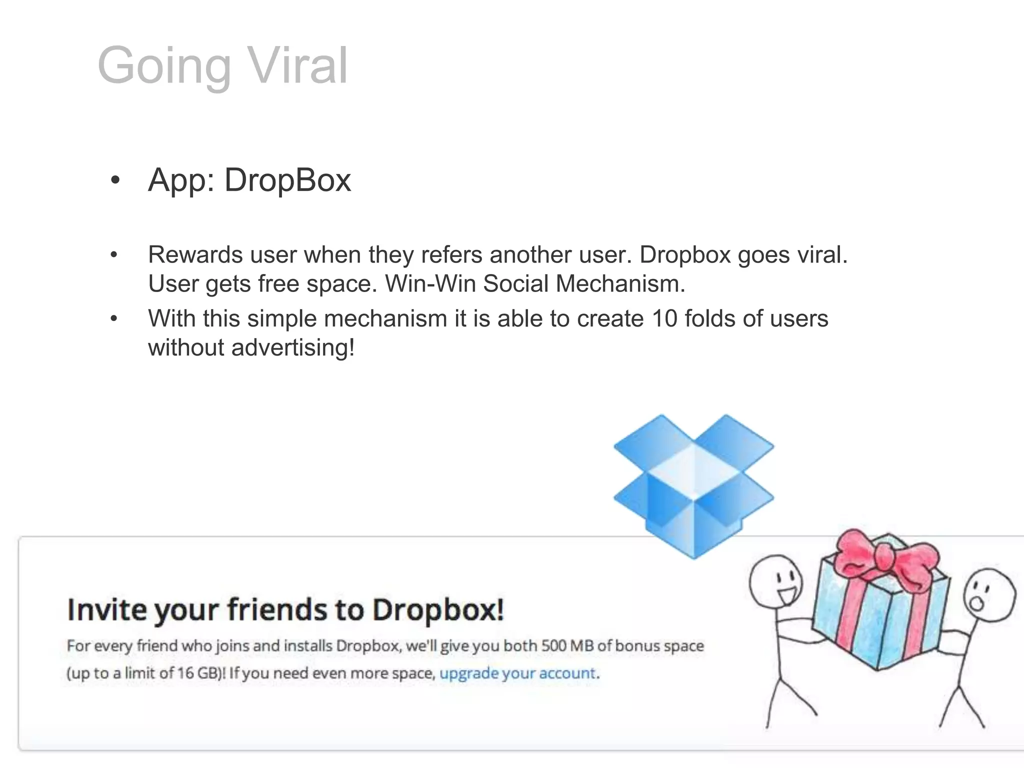Going Viral
• App: DropBox
•
•

Rewards user when they refers another user. Dropbox goes viral.
User gets free space. Win-Win Social Mechanism.
With this simple mechanism it is able to create 10 folds of users
without advertising!

 