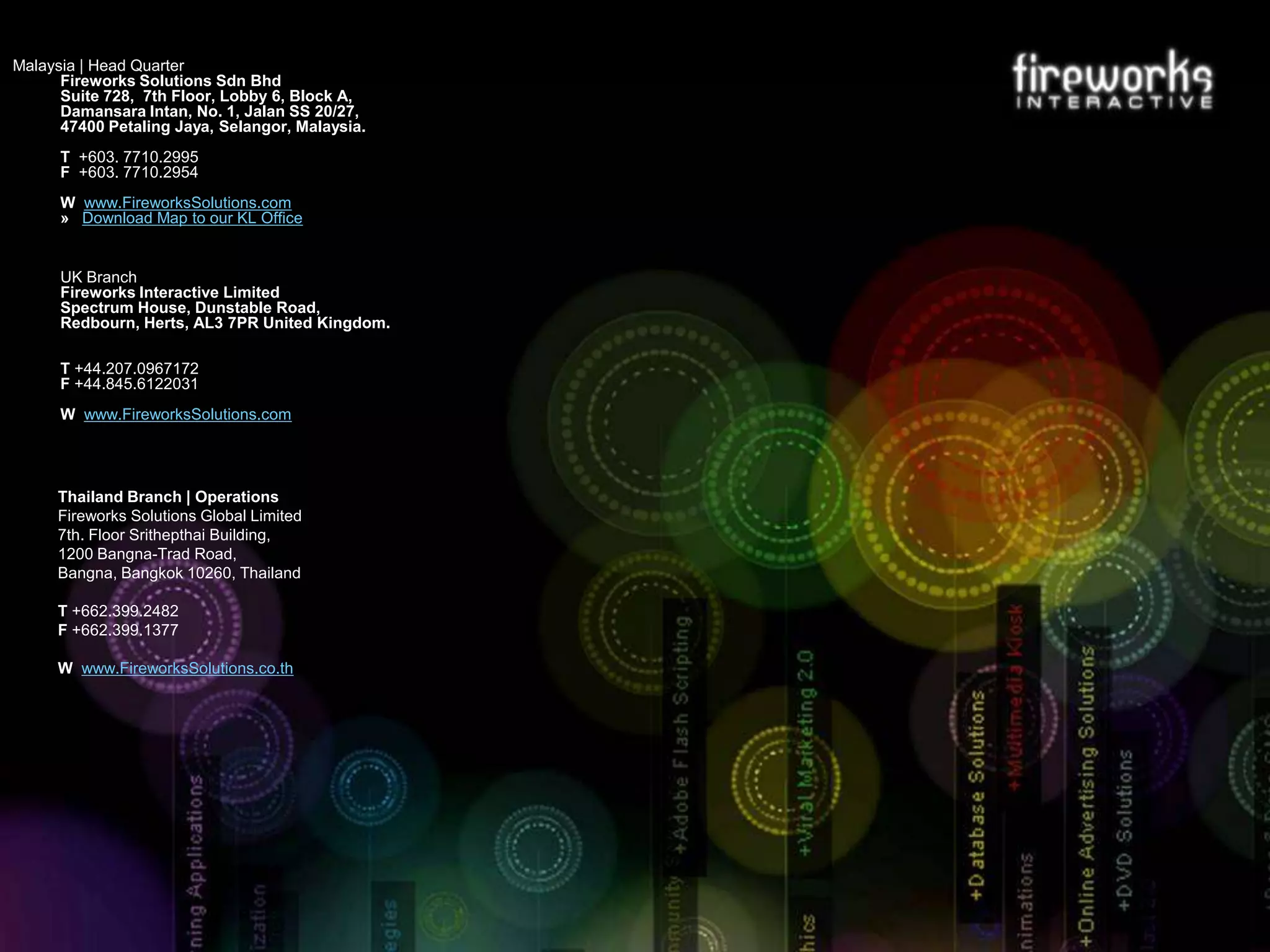 Malaysia | Head Quarter
Fireworks Solutions Sdn Bhd
Suite 728, 7th Floor, Lobby 6, Block A,
Damansara Intan, No. 1, Jalan SS 20/27,
47400 Petaling Jaya, Selangor, Malaysia.
T +603. 7710.2995
F +603. 7710.2954
W www.FireworksSolutions.com
» Download Map to our KL Office

UK Branch
Fireworks Interactive Limited
Spectrum House, Dunstable Road,
Redbourn, Herts, AL3 7PR United Kingdom.
T +44.207.0967172
F +44.845.6122031
W www.FireworksSolutions.com

Thailand Branch | Operations
Fireworks Solutions Global Limited
7th. Floor Srithepthai Building,
1200 Bangna-Trad Road,
Bangna, Bangkok 10260, Thailand
T +662.399.2482
F +662.399.1377
W www.FireworksSolutions.co.th

 