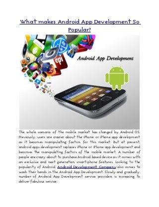What makes Android App Development So
              Popular?




The whole scenario of the mobile market has changed by Android OS.
Previously, users are crazier about the iPhone or iPhone app development
as it becomes manipulating factors for this market. But at present,
android apps development replaces iPhone or iPhone app development and
becomes the manipulating factors of the mobile market. A number of
people are crazy about to purchase Android based device as it comes with
an exclusive and next generation smart-phone features. Looking to the
popularity of Android, Android Development Company also comes to
wash their hands in the Android App Development. Slowly and gradually,
number of Android App Development service providers is increasing to
deliver fabulous service.
 