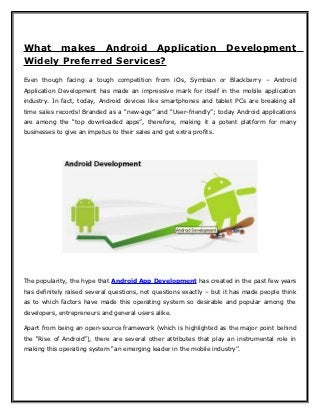 What makes Android Application                                        Development
Widely Preferred Services?
Even though facing a tough competition from iOs, Symbian or Blackberry – Android
Application Development has made an impressive mark for itself in the mobile application
industry. In fact, today, Android devices like smartphones and tablet PCs are breaking all
time sales records! Branded as a “new-age” and “User-friendly”; today Android applications
are among the “top downloaded apps”, therefore, making it a potent platform for many
businesses to give an impetus to their sales and get extra profits.




The popularity, the hype that Android App Development has created in the past few years
has definitely raised several questions, not questions exactly – but it has made people think
as to which factors have made this operating system so desirable and popular among the
developers, entrepreneurs and general users alike.

Apart from being an open-source framework (which is highlighted as the major point behind
the “Rise of Android”), there are several other attributes that play an instrumental role in
making this operating system “an emerging leader in the mobile industry”.
 
