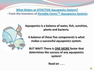 What Makes an EFFECTIVE Aquaponics System? - From the Inventors of Portable Farms™ Aquaponics Systems Aquaponics is a balance of water, fish, sunshine, plants and bacteria. A balance of these five components is what makes a successful aquaponics system. BUT WAIT! There is ONE MORE factor that determines the success of any aquaponics system!  Read on  . . .  