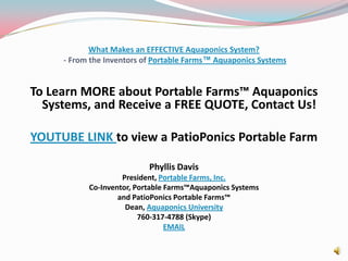 What Makes an EFFECTIVE Aquaponics System? - From the Inventors of Portable Farms™ Aquaponics SystemsTo Learn MORE about Portable Farms™ Aquaponics Systems, and Receive a FREE QUOTE, Contact Us! YOUTUBE LINK to view a PatioPonics Portable FarmPhyllis DavisPresident, Portable Farms, Inc.Co-Inventor, Portable Farms™Aquaponics Systems and PatioPonics Portable Farms™Dean, Aquaponics University760-317-4788 (Skype)EMAIL