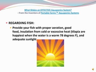 What Makes an EFFECTIVE Aquaponics System? - From the Inventors of Portable Farms™ Aquaponics SystemsREGARDING FISH:Provide your fish with proper aeration, good food, insulation from cold or excessive heat (tilapia are happiest when the water is a warm 78 degrees F), and adequate sunlight. 
