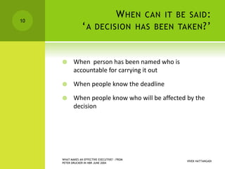 WHEN CAN IT BE SAID:
‘A DECISION HAS BEEN TAKEN?’
 When person has been named who is
accountable for carrying it out
 When people know the deadline
 When people know who will be affected by the
decision
VIVEK HATTANGADI
WHAT MAKES AN EFFECTIVE EXECUTIVE? - FROM
PETER DRUCKER IN HBR JUNE 2004
10
 