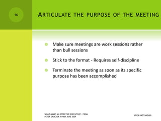 ARTICULATE THE PURPOSE OF THE MEETING
 Make sure meetings are work sessions rather
than bull sessions
 Stick to the format - Requires self-discipline
 Terminate the meeting as soon as its specific
purpose has been accomplished
VIVEK HATTANGADI
WHAT MAKES AN EFFECTIVE EXECUTIVE? - FROM
PETER DRUCKER IN HBR JUNE 2004
16
 