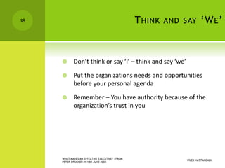 THINK AND SAY ‘WE’
 Don’t think or say ‘I’ – think and say ‘we’
 Put the organizations needs and opportunities
before your personal agenda
 Remember – You have authority because of the
organization’s trust in you
VIVEK HATTANGADI
WHAT MAKES AN EFFECTIVE EXECUTIVE? - FROM
PETER DRUCKER IN HBR JUNE 2004
18
 
