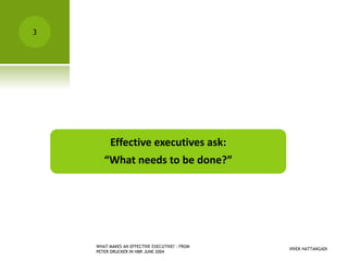VIVEK HATTANGADI
WHAT MAKES AN EFFECTIVE EXECUTIVE? - FROM
PETER DRUCKER IN HBR JUNE 2004
3
Effective executives ask:
“What needs to be done?”
 