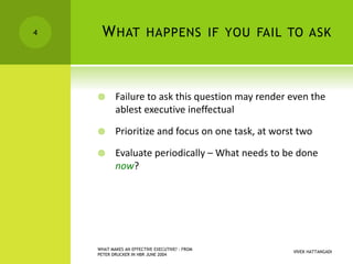 WHAT HAPPENS IF YOU FAIL TO ASK
 Failure to ask this question may render even the
ablest executive ineffectual
 Prioritize and focus on one task, at worst two
 Evaluate periodically – What needs to be done
now?
VIVEK HATTANGADI
WHAT MAKES AN EFFECTIVE EXECUTIVE? - FROM
PETER DRUCKER IN HBR JUNE 2004
4
 