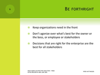 BE FORTHRIGHT
 Keep organizations need in the front
 Don’t agonize over what’s best for the owner or
the boss, or employee or stakeholders
 Decisions that are right for the enterprise are the
best for all stakeholders
VIVEK HATTANGADI
WHAT MAKES AN EFFECTIVE EXECUTIVE? - FROM
PETER DRUCKER IN HBR JUNE 2004
6
 
