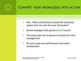 CONVERT YOUR KNOWLEDGE INTO ACTION
 Ask – What contributions should the enterprise
expect from me over the next 18 months?
 Devise strategies that specify desired results
 The action plan has to become the basis for time
management
 Do not accept non-performance and under-
achievement
VIVEK HATTANGADI
WHAT MAKES AN EFFECTIVE EXECUTIVE? - FROM
PETER DRUCKER IN HBR JUNE 2004
8
 