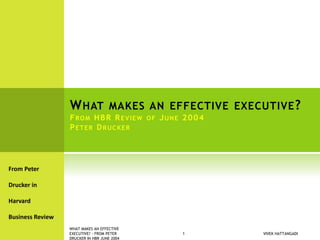 WHAT MAKES AN EFFECTIVE EXECUTIVE?
FROM HBR REVIEW OF JUNE 2004
PETER DRUCKER
From Peter
Drucker in
Harvard
Business Review
VIVEK HATTANGADI
WHAT MAKES AN EFFECTIVE
EXECUTIVE? - FROM PETER
DRUCKER IN HBR JUNE 2004
1
 