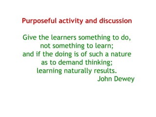 Purposeful activity and discussion

Give the learners something to do,
      not something to learn;
and if the doing is of such a nature
      as to demand thinking;
    learning naturally results.
                         John Dewey
 