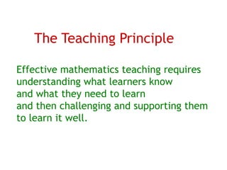 The Teaching Principle

Effective mathematics teaching requires
understanding what learners know
and what they need to learn
and then challenging and supporting them
to learn it well.
 