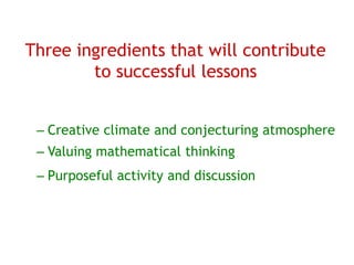 Three ingredients that will contribute
        to successful lessons


 – Creative climate and conjecturing atmosphere
 – Valuing mathematical thinking
 – Purposeful activity and discussion
 