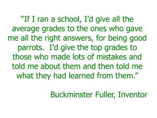 “If I ran a school, I’d give all the
 average grades to the ones who gave
me all the right answers, for being good
   parrots. I’d give the top grades to
 those who made lots of mistakes and
 told me about them and then told me
  what they had learned from them.”

            Buckminster Fuller, Inventor
 