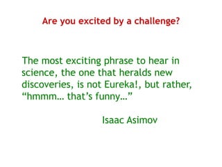 Are you excited by a challenge?



The most exciting phrase to hear in
science, the one that heralds new
discoveries, is not Eureka!, but rather,
“hmmm… that’s funny…”

                  Isaac Asimov
 