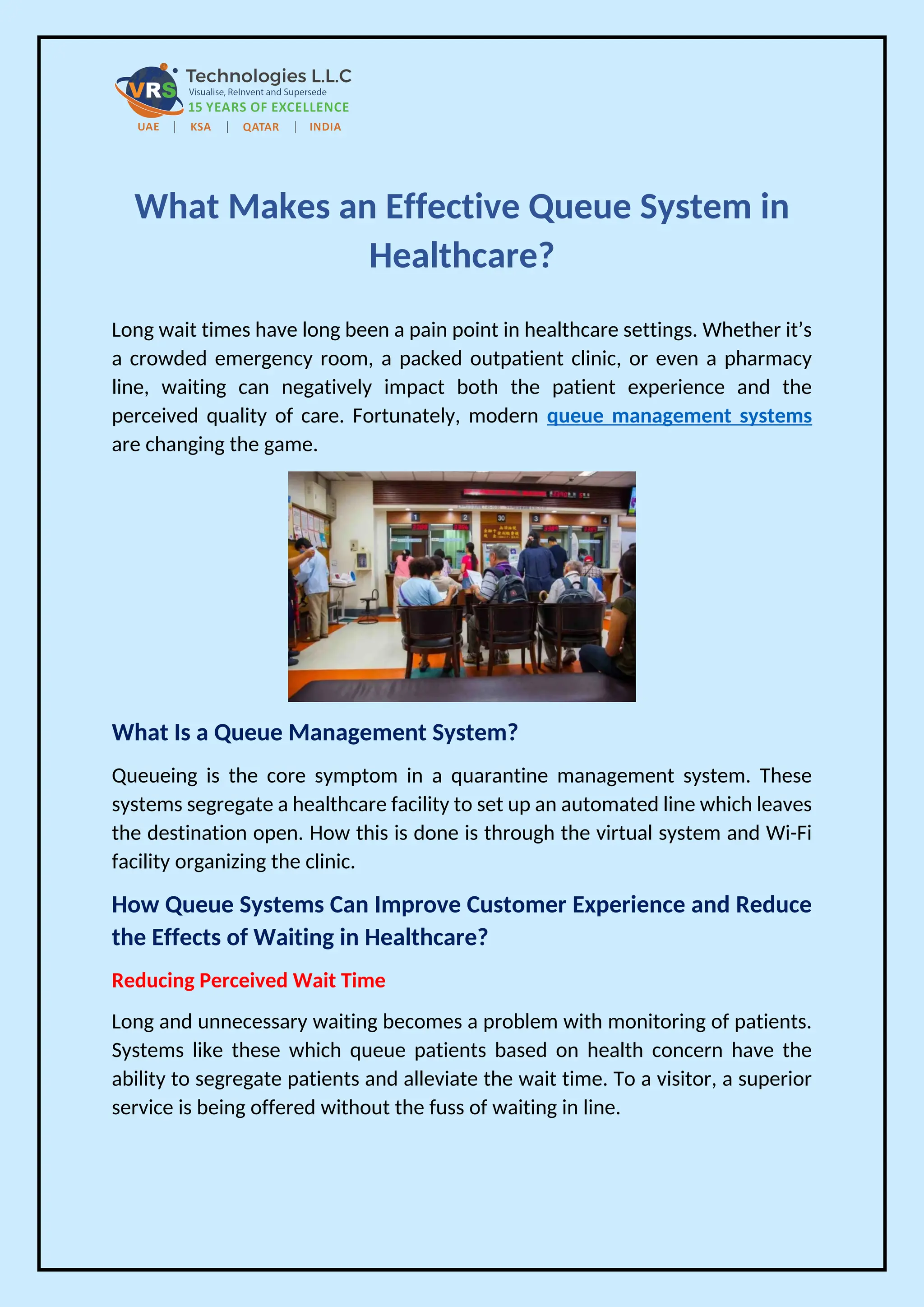 What Makes an Effective Queue System in
Healthcare?
Long wait times have long been a pain point in healthcare settings. Whether it’s
a crowded emergency room, a packed outpatient clinic, or even a pharmacy
line, waiting can negatively impact both the patient experience and the
perceived quality of care. Fortunately, modern queue management systems
are changing the game.
What Is a Queue Management System?
Queueing is the core symptom in a quarantine management system. These
systems segregate a healthcare facility to set up an automated line which leaves
the destination open. How this is done is through the virtual system and Wi-Fi
facility organizing the clinic.
How Queue Systems Can Improve Customer Experience and Reduce
the Effects of Waiting in Healthcare?
Reducing Perceived Wait Time
Long and unnecessary waiting becomes a problem with monitoring of patients.
Systems like these which queue patients based on health concern have the
ability to segregate patients and alleviate the wait time. To a visitor, a superior
service is being offered without the fuss of waiting in line.
 