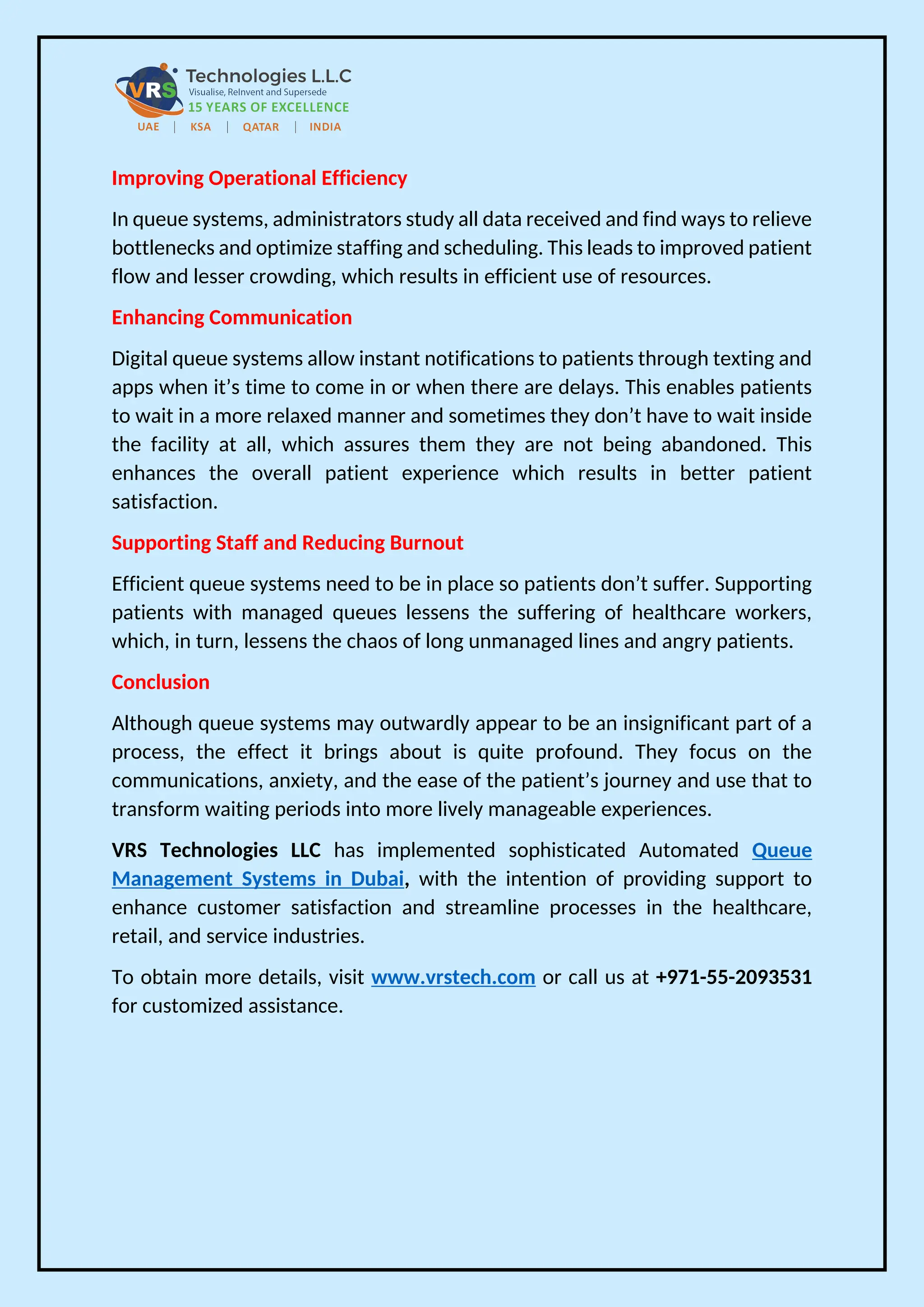Improving Operational Efficiency
In queue systems, administrators study all data received and find ways to relieve
bottlenecks and optimize staffing and scheduling. This leads to improved patient
flow and lesser crowding, which results in efficient use of resources.
Enhancing Communication
Digital queue systems allow instant notifications to patients through texting and
apps when it’s time to come in or when there are delays. This enables patients
to wait in a more relaxed manner and sometimes they don’t have to wait inside
the facility at all, which assures them they are not being abandoned. This
enhances the overall patient experience which results in better patient
satisfaction.
Supporting Staff and Reducing Burnout
Efficient queue systems need to be in place so patients don’t suffer. Supporting
patients with managed queues lessens the suffering of healthcare workers,
which, in turn, lessens the chaos of long unmanaged lines and angry patients.
Conclusion
Although queue systems may outwardly appear to be an insignificant part of a
process, the effect it brings about is quite profound. They focus on the
communications, anxiety, and the ease of the patient’s journey and use that to
transform waiting periods into more lively manageable experiences.
VRS Technologies LLC has implemented sophisticated Automated Queue
Management Systems in Dubai, with the intention of providing support to
enhance customer satisfaction and streamline processes in the healthcare,
retail, and service industries.
To obtain more details, visit www.vrstech.com or call us at +971-55-2093531
for customized assistance.
 