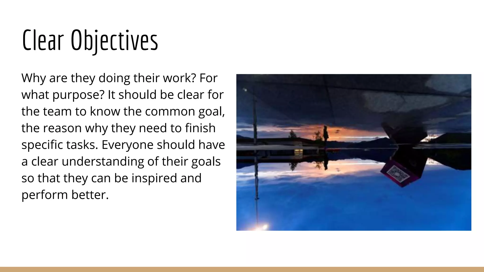 Clear Objectives
Why are they doing their work? For
what purpose? It should be clear for
the team to know the common goal,
the reason why they need to finish
specific tasks. Everyone should have
a clear understanding of their goals
so that they can be inspired and
perform better.
 