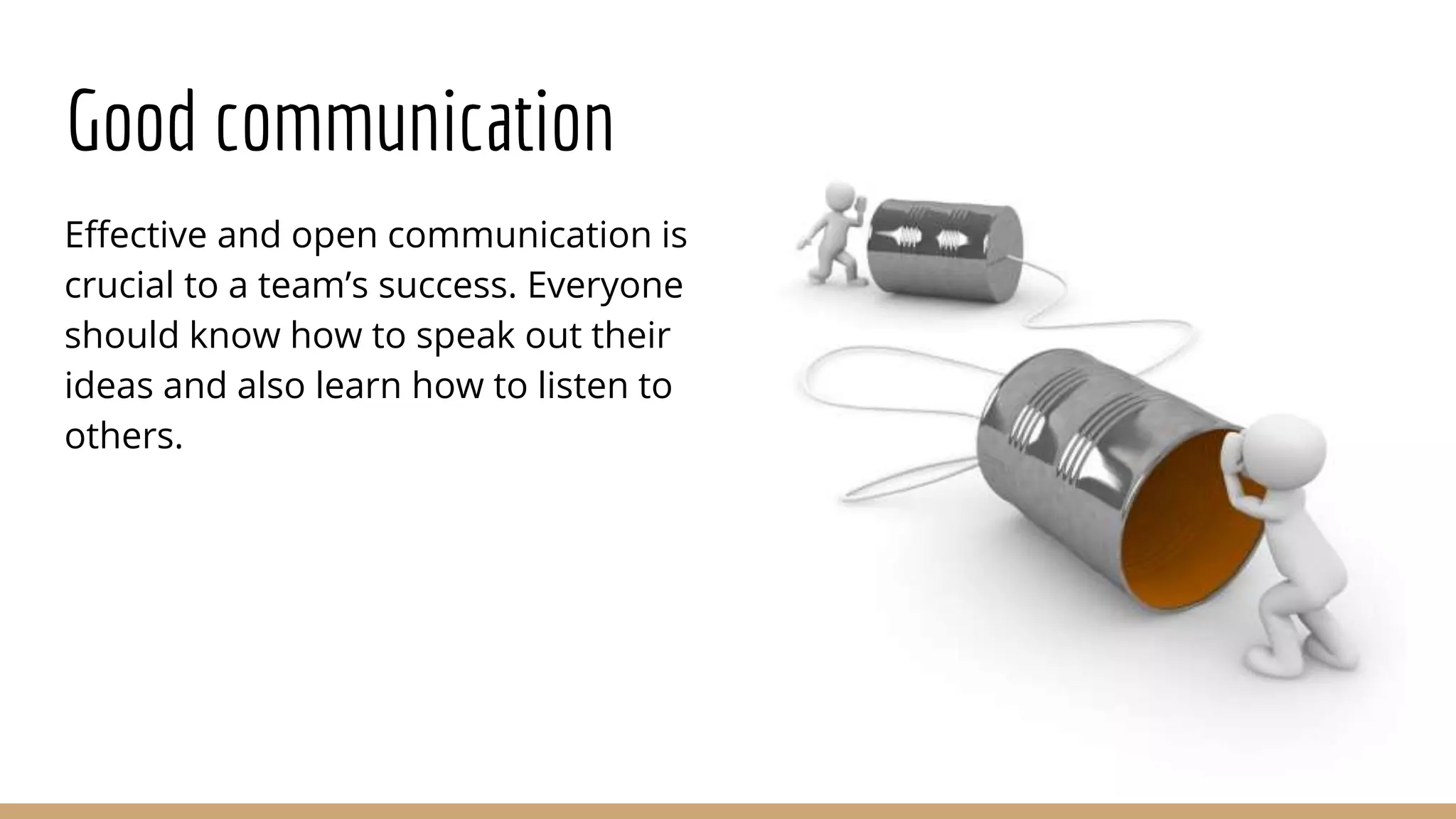 Good communication
Effective and open communication is
crucial to a team’s success. Everyone
should know how to speak out their
ideas and also learn how to listen to
others.
 