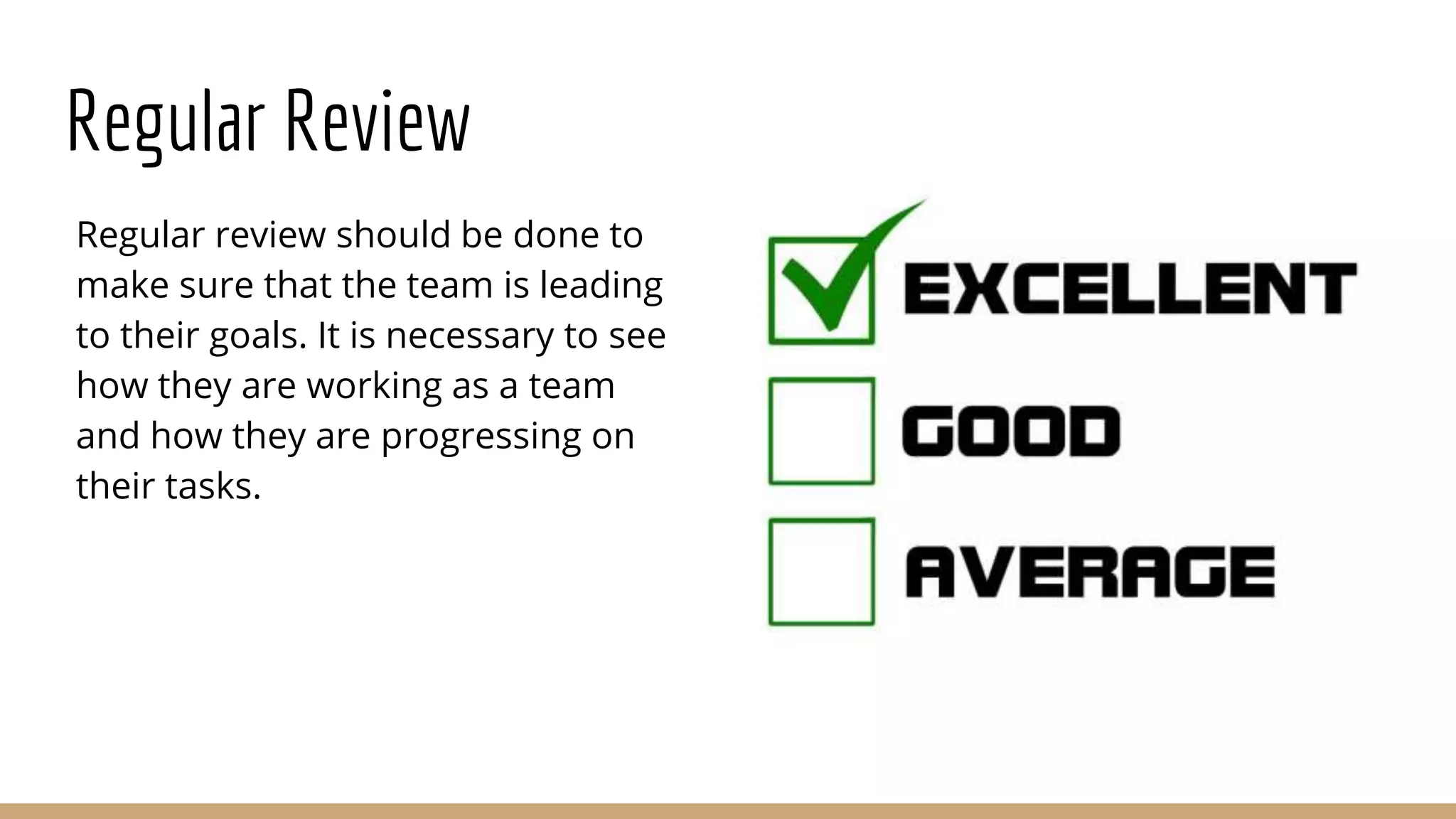 Regular Review
Regular review should be done to
make sure that the team is leading
to their goals. It is necessary to see
how they are working as a team
and how they are progressing on
their tasks.
 