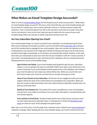 What Makes an Email Template Design Successful?
When it comes to email template design, the first thing that you'll need to ask yourself is, "What makes
an email template design successful?" Of course, at the end of the day, your email template design will
be successful if it inspires your users to action, generate revenue, or increase customer loyalty and
awareness. That's certainly the bottom line. But on the way there, you'll need to consider many other
metrics and elements. Here are the most important ways to determine the success of your email
template design before you evaluate its ability to generate activity for your site.

Are Your Subscribers Opening Your Email?
Your email template design can only be successful if your subscribers are actually opening the email.
Most email marketing and newsletter providers such as Comm100 include email open rate tracking as
part of the standard metrics package for your email program. Open rate numbers are typically not one
hundred percent accurate due to the image pixel method of tracking email opens (not all email service
providers load images automatically, so not all opens are automatically tracked). However, at the most
basic level, you need people to open your email and see your template in order for it to be successful. If
your email is not being opened at an open rate that you feel is adequate, then you should examine the
following elements of your email template design:

        Spam Content and Coding: Is your email template well designed to get into your subscribers'
        inboxes, or are you going to the spam or junk folder? While some spam issues will be due to the
        content contained in your email template and the quality of your email database, html coding in
        your email template can also impact your deliverability rates. Before you assume that users
        don't want to open your email, be sure that they are actually receiving your email.

        Value of Your Content to Your Subscribers: At the heart of user engagement with your email
        program will be the value of the content that you're providing to your subscribers. Make sure
        that your content is both well written and is the content that your subscribers actually want, not
        what you think they want!

        Quality of Your Database List: The quality of the names and addresses in your email database
        may also be an issue. Make sure that your list is up-to-date, fully opted-in, and optimally pruned
        and cleaned regularly.

        Time and Date of Email Sends: The day of week and the time of day that you send your email
        can also impact how many subscribers open it. Knowing how to choose the best day to send
        email can easily turn your email campaign from good to great.

Open rate is one of the most, if not the single most, important metric related to your email marketing or
newsletter campaign. When dealing with your email template design, you'll want to keep the first two


       1
 