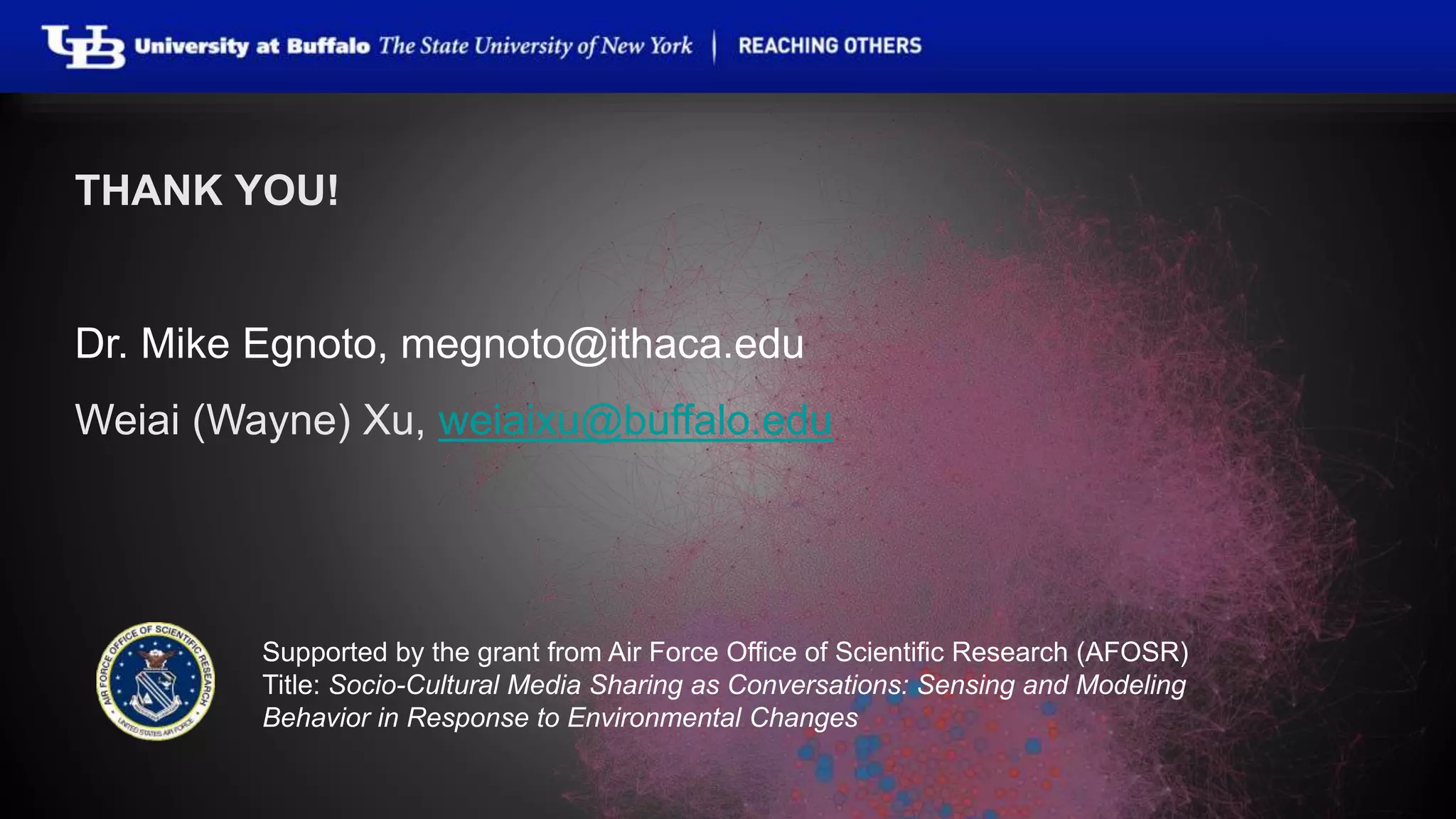 THANK YOU! 
Dr. Mike Egnoto, megnoto@ithaca.edu 
Weiai (Wayne) Xu, weiaixu@buffalo.edu 
Supported by the grant from Air Force Office of Scientific Research (AFOSR) 
Title: Socio-Cultural Media Sharing as Conversations: Sensing and Modeling 
Behavior in Response to Environmental Changes 
