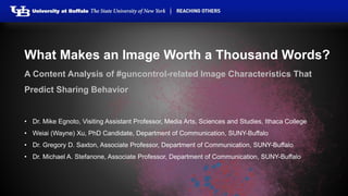 What Makes an Image Worth a Thousand Words? 
A Content Analysis of #guncontrol-related Image Characteristics That 
Predict Sharing Behavior 
• Dr. Mike Egnoto, Visiting Assistant Professor, Media Arts, Sciences and Studies, Ithaca College 
• Weiai (Wayne) Xu, PhD Candidate, Department of Communication, SUNY-Buffalo 
• Dr. Gregory D. Saxton, Associate Professor, Department of Communication, SUNY-Buffalo 
• Dr. Michael A. Stefanone, Associate Professor, Department of Communication, SUNY-Buffalo 
 
