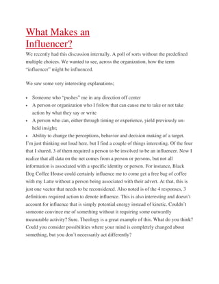 What Makes an
Influencer?
We recently had this discussion internally. A poll of sorts without the predefined
multiple choices. We wanted to see, across the organization, how the term
“influencer” might be influenced.

We saw some very interesting explanations;

•   Someone who “pushes” me in any direction off center
•   A person or organization who I follow that can cause me to take or not take
    action by what they say or write
•   A person who can, either through timing or experience, yield previously un-
    held insight;
•   Ability to change the perceptions, behavior and decision making of a target.
I’m just thinking out loud here, but I find a couple of things interesting. Of the four
that I shared, 3 of them required a person to be involved to be an influencer. Now I
realize that all data on the net comes from a person or persons, but not all
information is associated with a specific identity or person. For instance, Black
Dog Coffee House could certainly influence me to come get a free bag of coffee
with my Latte without a person being associated with their advert. At that, this is
just one vector that needs to be reconsidered. Also noted is of the 4 responses, 3
definitions required action to denote influence. This is also interesting and doesn’t
account for influence that is simply potential energy instead of kinetic. Couldn’t
someone convince me of something without it requiring some outwardly
measurable activity? Sure. Theology is a great example of this. What do you think?
Could you consider possibilities where your mind is completely changed about
something, but you don’t necessarily act differently?
 