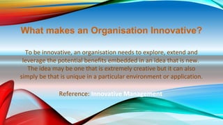 What makes an Organisation Innovative?
To be innovative, an organisation needs to explore, extend and
leverage the potential benefits embedded in an idea that is new.
The idea may be one that is extremely creative but it can also
simply be that is unique in a particular environment or application.
Reference: Innovative Management
 