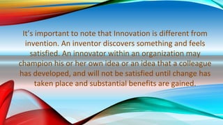It’s important to note that Innovation is different from
invention. An inventor discovers something and feels
satisfied. An innovator within an organization may
champion his or her own idea or an idea that a colleague
has developed, and will not be satisfied until change has
taken place and substantial benefits are gained.
 