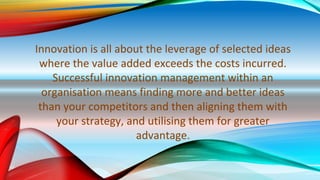 Innovation is all about the leverage of selected ideas
where the value added exceeds the costs incurred.
Successful innovation management within an
organisation means finding more and better ideas
than your competitors and then aligning them with
your strategy, and utilising them for greater
advantage.
 