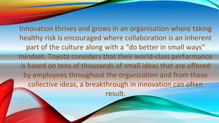 Innovation thrives and grows in an organisation where taking
healthy risk is encouraged where collaboration is an inherent
part of the culture along with a “do better in small ways”
mindset. Toyota considers that their world-class performance
is based on tens of thousands of small ideas that are offered
by employees throughout the organization and from these
collective ideas, a breakthrough in innovation can often
result.
 
