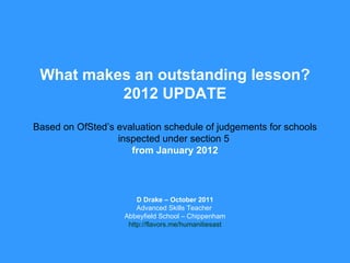 What makes an outstanding lesson? 2012 UPDATE Based on OfSted’s evaluation schedule of judgements for schools inspected under section 5  from January 2012 D Drake – October 2011 Advanced Skills Teacher  Abbeyfield School – Chippenham http://flavors.me/humanitiesast 