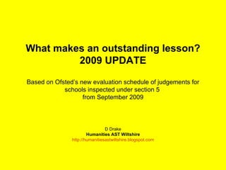 What makes an outstanding lesson? 2009 UPDATE Based on Ofsted’s new evaluation schedule of judgements for schools inspected under section 5  from September 2009 D Drake Humanities AST Wiltshire http://humanitiesastwiltshire.blogspot.com 
