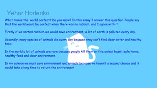 Yehor Horlenko
What makes the world perfect? Do you know? In this essay I answer this question. People say
that the world would be perfect when there was no rubbish, and I agree with it.
Firstly if we sorted rubbish we would save environment. A lot of earth is polluted every day.
Secondly, many species of animals die every day because they can’t find clear water and healthy
food.
In the world a lot of animals are rare because people kill them or this animal hasn’t safe home,
healthy food and clear environment.
In my opinion we must save environment and animals because we haven’t a second chance and it
would take a long time to return the environment
 