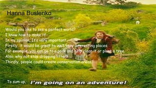 Hanna Buslenko
Would you like to see a perfect world?
I know how to make it!
In my opinion, It’s very important.
Firstly, it would be great to visit very interesting places.
For example, you can go to a park and help clean it or plant a tree.
Also, why not stop dropping litter?
Thirdly, people could create conservation areas.
To sum up,
 