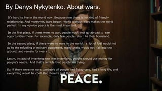 By Denys Nykytenko. About wars.
It's hard to live in the world now. Because now there is no kind of friendly
relationship. And moreover, wars began. World without wars makes the world
perfect! In my opinion peace is the most important.
In the first place, if there were no war, people would not go abroad to see
opportunities there. For example, only few people return to their homeland.
In the second place, if there were no wars in the world, a lot of fuel would not
go to the refueling of military equipment, many shells would not fall into the
ground, and remain for years …
Lastly, instead of inventing new war inventions, people should use money for
people’s needs. And that's terrible that people are dying.
So, if there were no wars, probably all people had flying cars, had a long life, and
everything would be cool! But there’re just thoughts …
 