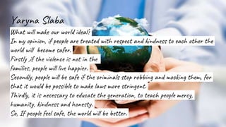 Yaryna Slaba
What will make our world ideal?
In my opinion, if people are treated with respect and kindness to each other the
world will become safer.
Firstly ,if the violence is not in the
families, people will live happier.
Secondly, people will be safe if the criminals stop robbing and mocking them, for
that it would be possible to make laws more stringent.
Thirdly, it is necessary to educate the generation, to teach people mercy,
humanity, kindness and honesty.
So, If people feel safe, the world will be better.
 
