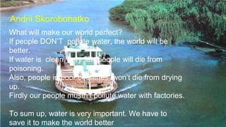 Andrii Skorobohatko
What will make our world perfect?
If people DON’T pollute water, the world will be
better.
If water is clean, very few people will die from
poisoning.
Also, people in poor countries won’t die from drying
up.
Firdly our people mustn’t pollute water with factories.
To sum up, water is very important. We have to
save it to make the world better
 