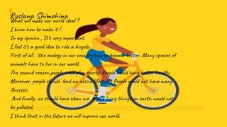 Ruslana ShimohinaWhat will make our world ideal ?
I know how to make it !
In my opinion , It’s very important.
I feel it’s a good idea to ride a bicycle.
First of all , ithe ecology in our country has to become better. Many species of
animals have to live in our world.
The second reason,people could play sports. People would have better health.
Moreover, people should lead an active lifestyle . People would not have many
illnesses.
And finally, we should have clean air. Many living things on earth would not
be polluted.
I think that in the future we will improve our world.
 