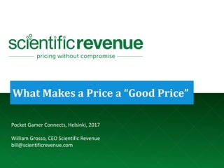 © 2017. Company Confidential and Not for Redistribution. bill@scientificrevenue.com 1
What Makes a Price a “Good Price”
Pocket Gamer Connects, Helsinki, 2017
William Grosso, CEO Scientific Revenue
bill@scientificrevenue.com
 