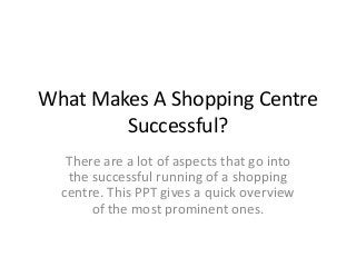 What Makes A Shopping Centre
Successful?
There are a lot of aspects that go into
the successful running of a shopping
centre. This PPT gives a quick overview
of the most prominent ones.
 