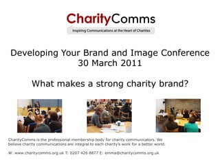 Developing Your Brand and Image Conference
               30 March 2011

            What makes a strong charity brand?




CharityComms is the professional membership body for charity communicators. We
believe charity communications are integral to each charity’s work for a better world.

W: www.charitycomms.org.uk T: 0207 426 8877 E: emma@charitycomms.org.uk
 