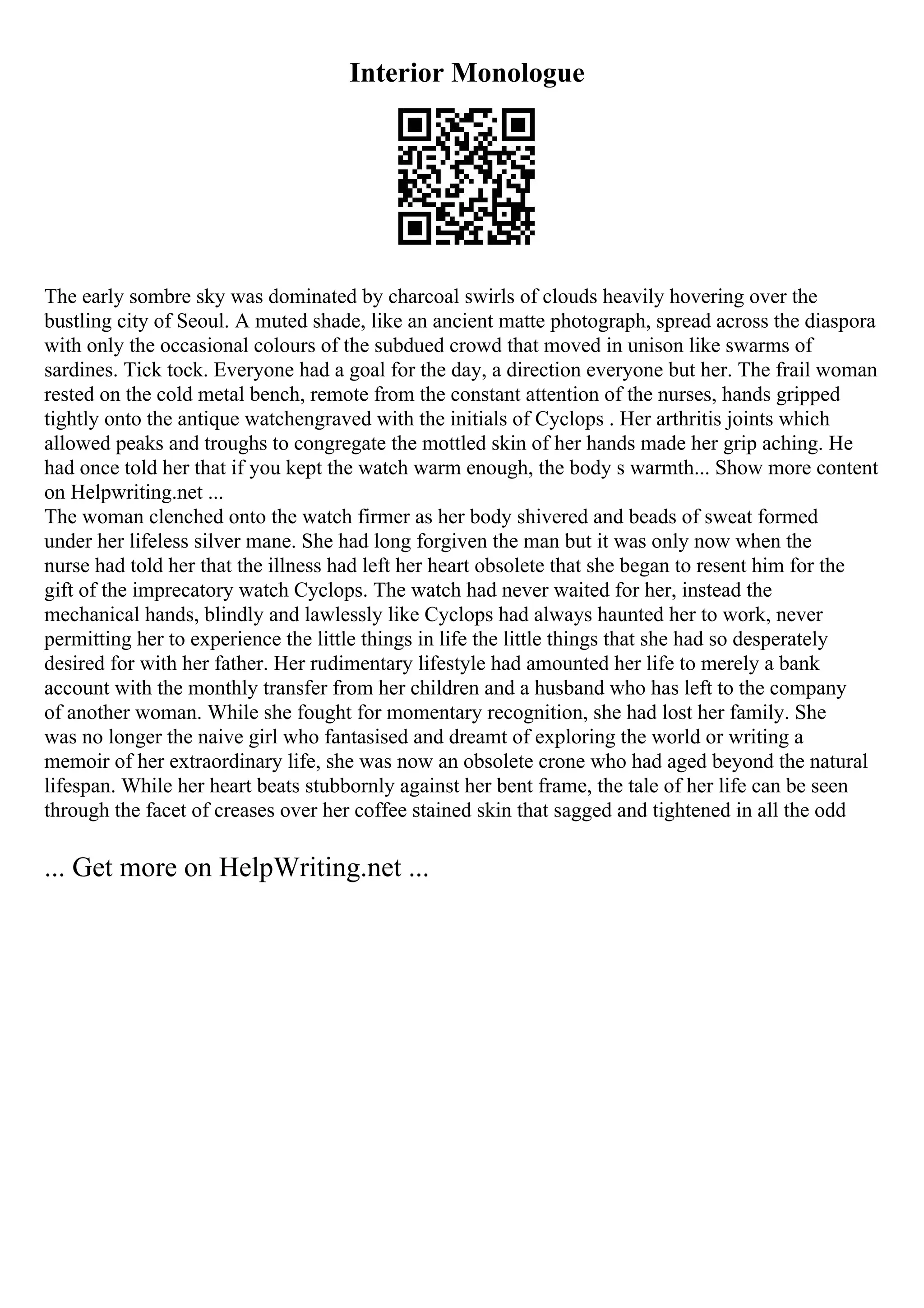 Interior Monologue
The early sombre sky was dominated by charcoal swirls of clouds heavily hovering over the
bustling city of Seoul. A muted shade, like an ancient matte photograph, spread across the diaspora
with only the occasional colours of the subdued crowd that moved in unison like swarms of
sardines. Tick tock. Everyone had a goal for the day, a direction everyone but her. The frail woman
rested on the cold metal bench, remote from the constant attention of the nurses, hands gripped
tightly onto the antique watchengraved with the initials of Cyclops . Her arthritis joints which
allowed peaks and troughs to congregate the mottled skin of her hands made her grip aching. He
had once told her that if you kept the watch warm enough, the body s warmth... Show more content
on Helpwriting.net ...
The woman clenched onto the watch firmer as her body shivered and beads of sweat formed
under her lifeless silver mane. She had long forgiven the man but it was only now when the
nurse had told her that the illness had left her heart obsolete that she began to resent him for the
gift of the imprecatory watch Cyclops. The watch had never waited for her, instead the
mechanical hands, blindly and lawlessly like Cyclops had always haunted her to work, never
permitting her to experience the little things in life the little things that she had so desperately
desired for with her father. Her rudimentary lifestyle had amounted her life to merely a bank
account with the monthly transfer from her children and a husband who has left to the company
of another woman. While she fought for momentary recognition, she had lost her family. She
was no longer the naive girl who fantasised and dreamt of exploring the world or writing a
memoir of her extraordinary life, she was now an obsolete crone who had aged beyond the natural
lifespan. While her heart beats stubbornly against her bent frame, the tale of her life can be seen
through the facet of creases over her coffee stained skin that sagged and tightened in all the odd
... Get more on HelpWriting.net ...
 