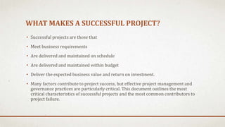 WHAT MAKES A SUCCESSFUL PROJECT?
• Successful projects are those that
• Meet business requirements
• Are delivered and maintained on schedule
• Are delivered and maintained within budget
• Deliver the expected business value and return on investment.
• Many factors contribute to project success, but effective project management and
governance practices are particularly critical. This document outlines the most
critical characteristics of successful projects and the most common contributors to
project failure.
 
